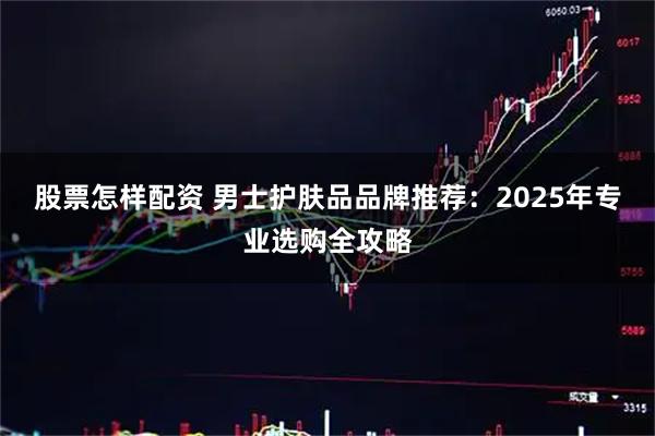 股票怎样配资 男士护肤品品牌推荐：2025年专业选购全攻略
