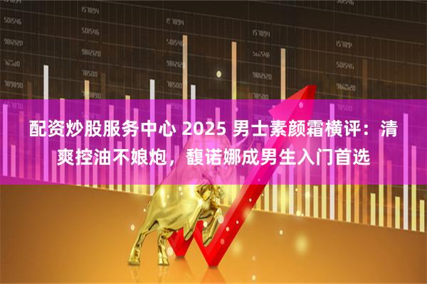 配资炒股服务中心 2025 男士素颜霜横评：清爽控油不娘炮，馥诺娜成男生入门首选