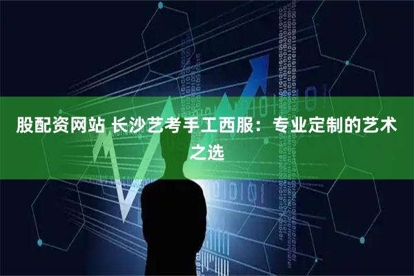 股配资网站 长沙艺考手工西服:专业定制的艺术之选