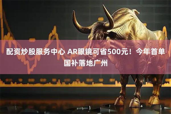 配资炒股服务中心 AR眼镜可省500元！今年首单国补落地广州
