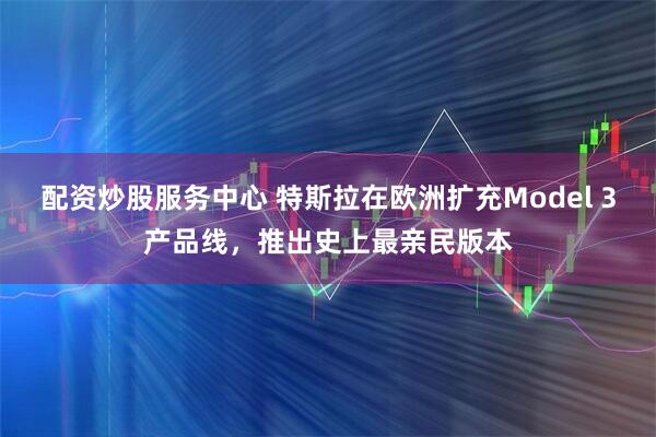 配资炒股服务中心 特斯拉在欧洲扩充Model 3产品线，推出史上最亲民版本