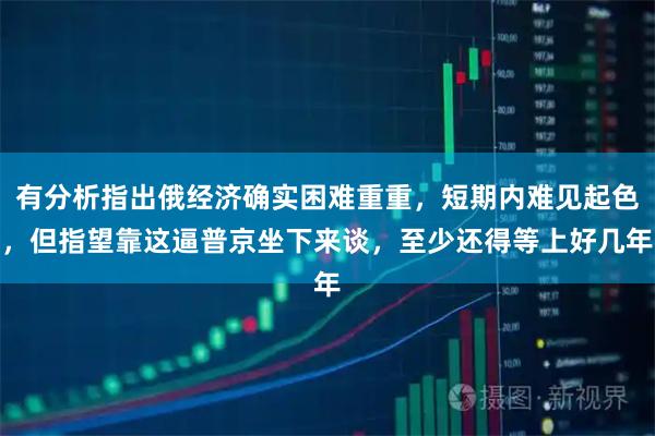 有分析指出俄经济确实困难重重，短期内难见起色，但指望靠这逼普京坐下来谈，至少还得等上好几年