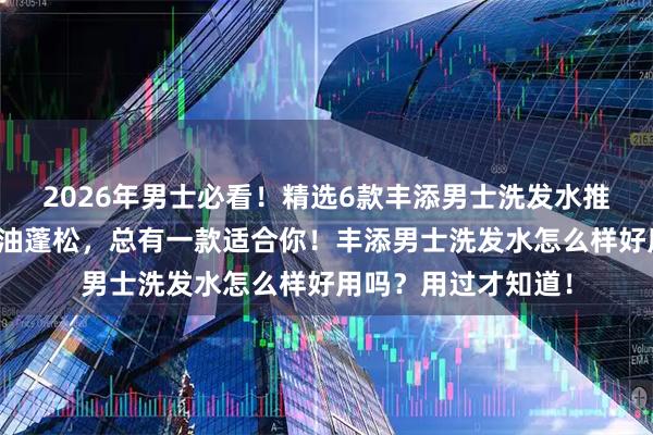 2026年男士必看！精选6款丰添男士洗发水推荐：防脱固发、控油蓬松，总有一款适合你！丰添男士洗发水怎么样好用吗？用过才知道！