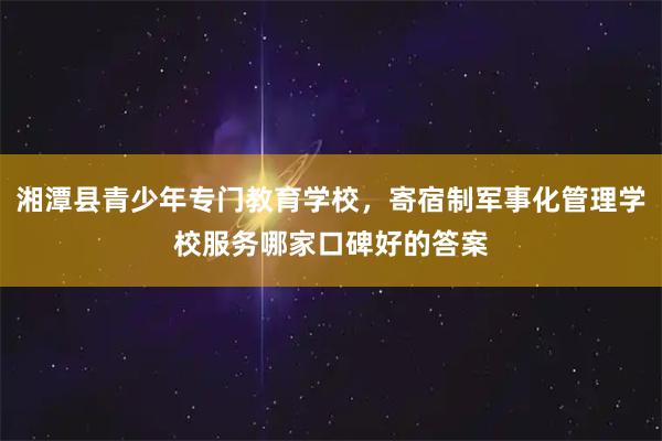 湘潭县青少年专门教育学校，寄宿制军事化管理学校服务哪家口碑好的答案