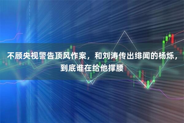 不顾央视警告顶风作案，和刘涛传出绯闻的杨烁，到底谁在给他撑腰