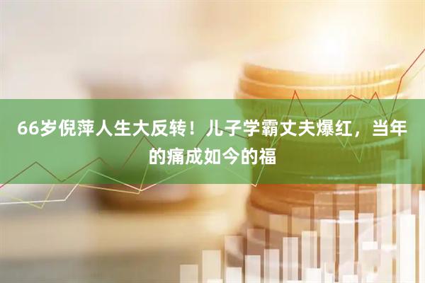 66岁倪萍人生大反转！儿子学霸丈夫爆红，当年的痛成如今的福
